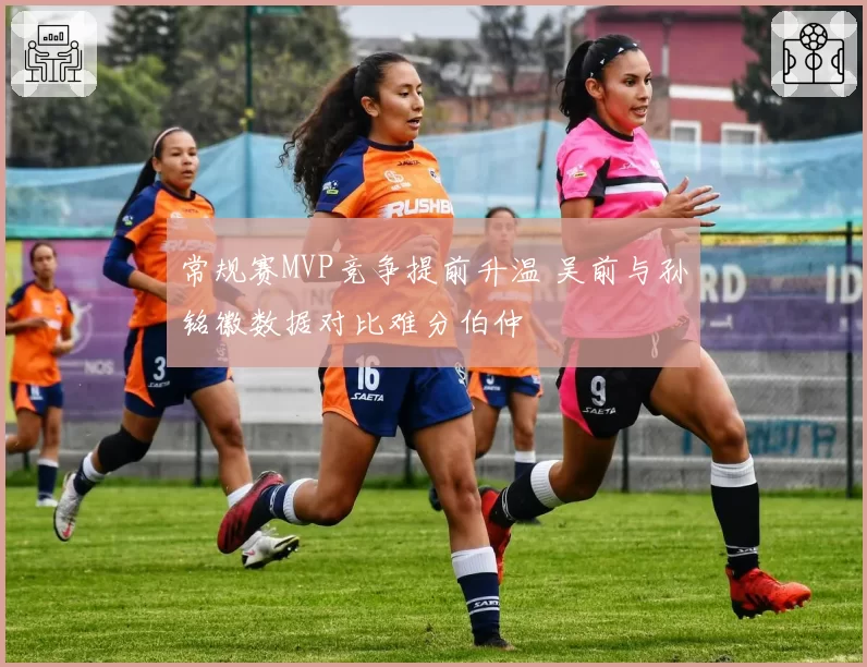 常规赛MVP竞争提前升温 吴前与孙铭徽数据对比难分伯仲