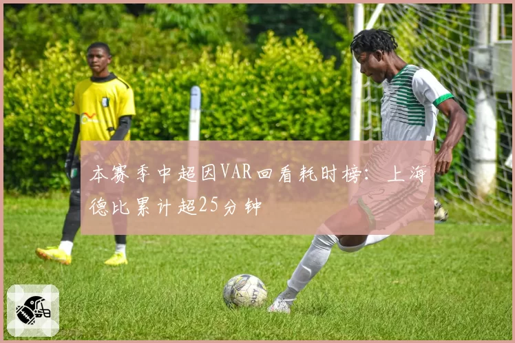 本赛季中超因VAR回看耗时榜：上海德比累计超25分钟