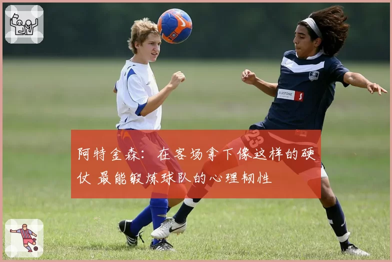 阿特金森：在客场拿下像这样的硬仗 最能锻炼球队的心理韧性