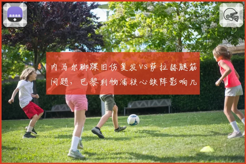 内马尔脚踝旧伤复发vs萨拉赫腿筋问题,巴黎利物浦核心缺阵影响几何?