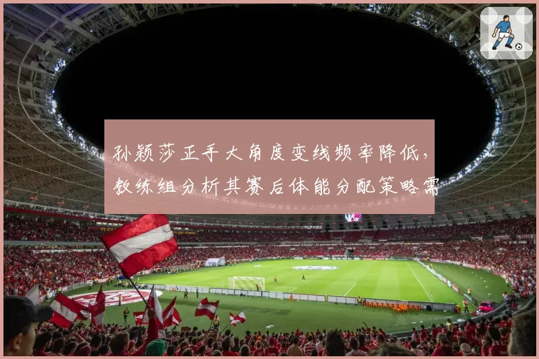 孙颖莎正手大角度变线频率降低,教练组分析其赛后体能分配策略需改进
