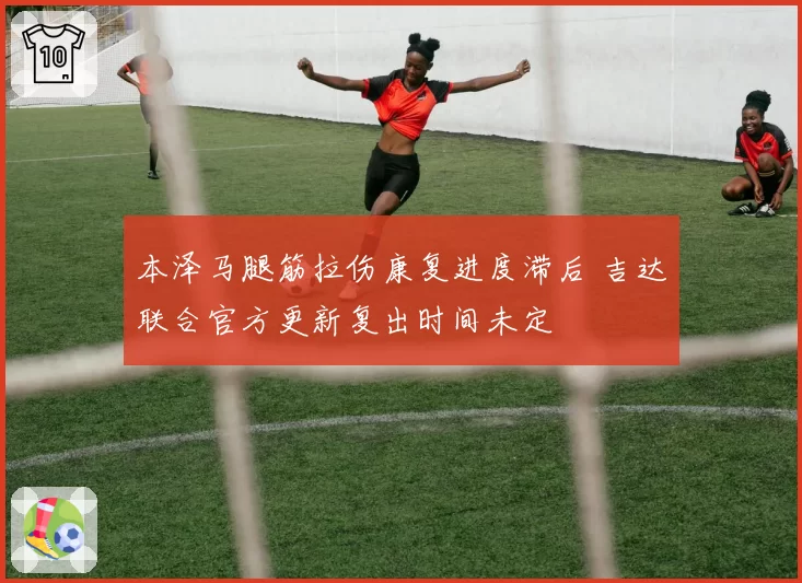 本泽马腿筋拉伤康复进度滞后 吉达联合官方更新复出时间未定