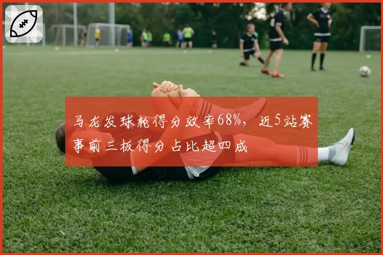 马龙发球轮得分效率68%，近5站赛事前三板得分占比超四成