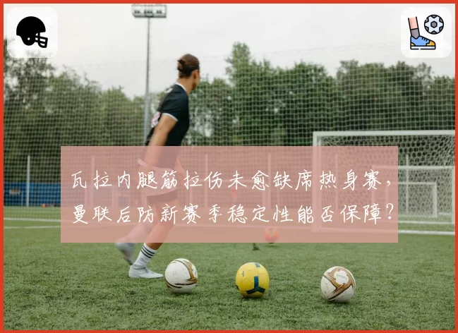 瓦拉内腿筋拉伤未愈缺席热身赛，曼联后防新赛季稳定性能否保障？