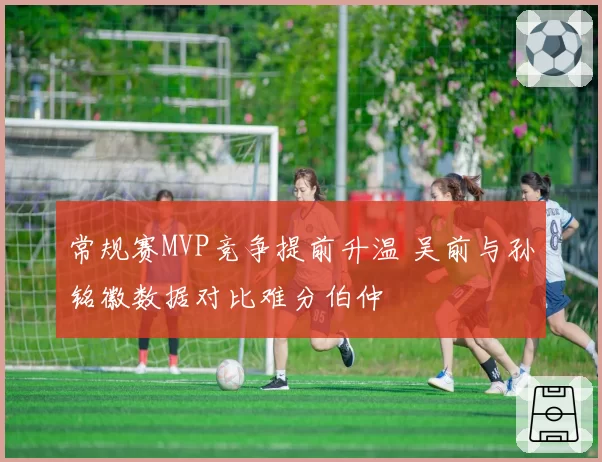 常规赛MVP竞争提前升温 吴前与孙铭徽数据对比难分伯仲