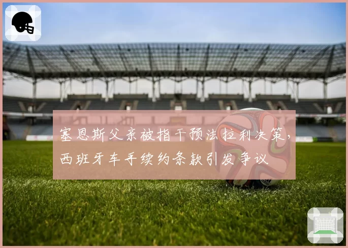 塞恩斯父亲被指干预法拉利决策，西班牙车手续约条款引发争议