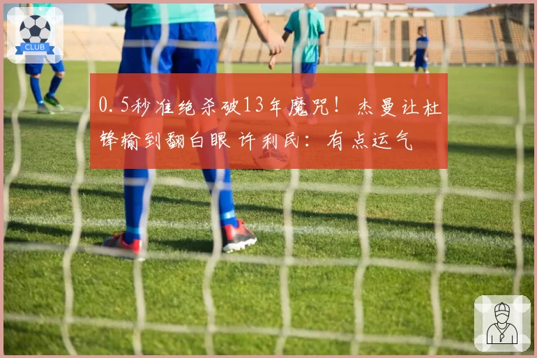 0.5秒准绝杀破13年魔咒！杰曼让杜锋输到翻白眼 许利民：有点运气