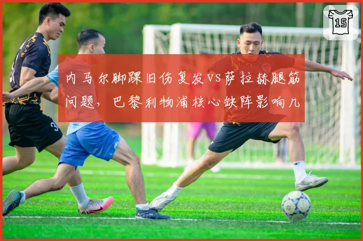 内马尔脚踝旧伤复发vs萨拉赫腿筋问题,巴黎利物浦核心缺阵影响几何?