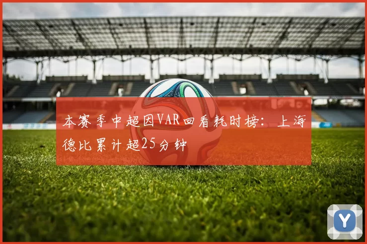 本赛季中超因VAR回看耗时榜：上海德比累计超25分钟