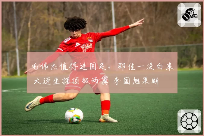 毛伟杰值得进国足，邵佳一没白来 大连坐拥顶级两翼 李国旭果断