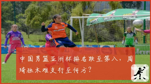 中国男篮亚洲杯排名跌至第八,周琦独木难支行至何方?