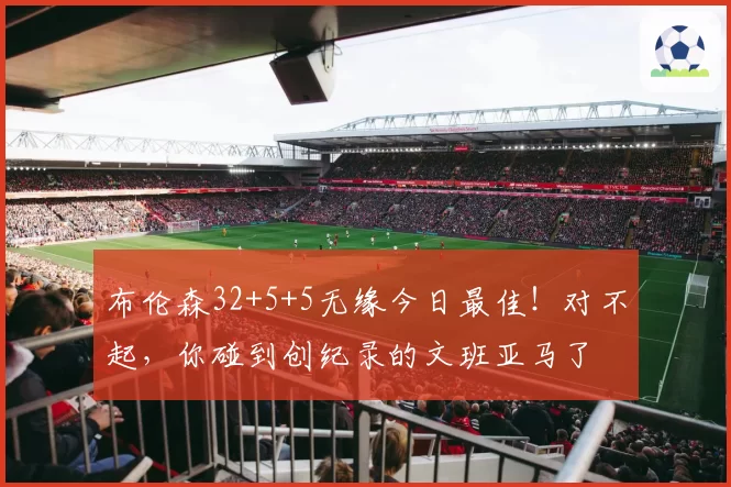 布伦森32+5+5无缘今日最佳！对不起，你碰到创纪录的文班亚马了