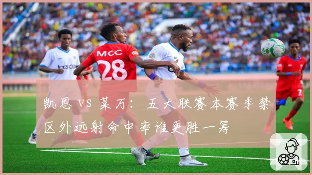 凯恩 vs 莱万：五大联赛本赛季禁区外远射命中率谁更胜一筹