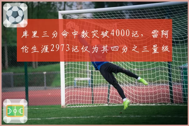 库里三分命中数突破4000记,雷阿伦生涯2973记仅为其四分之三量级