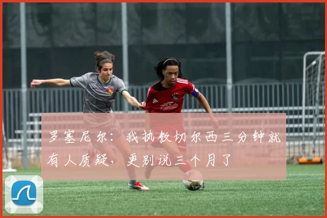 罗塞尼尔：我执教切尔西三分钟就有人质疑，更别说三个月了