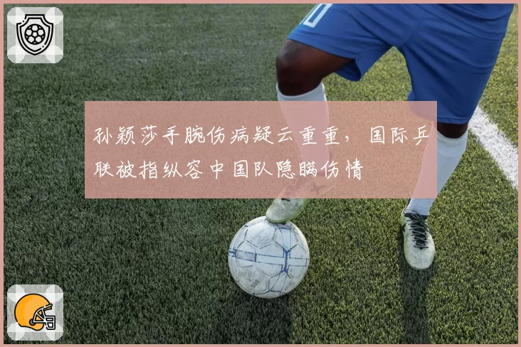 孙颖莎手腕伤病疑云重重，国际乒联被指纵容中国队隐瞒伤情