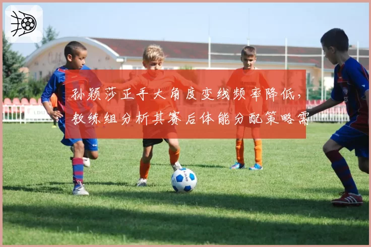 孙颖莎正手大角度变线频率降低,教练组分析其赛后体能分配策略需改进
