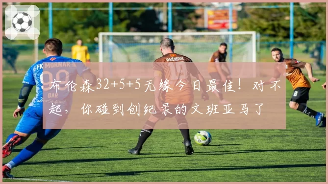 布伦森32+5+5无缘今日最佳!对不起,你碰到创纪录的文班亚马了