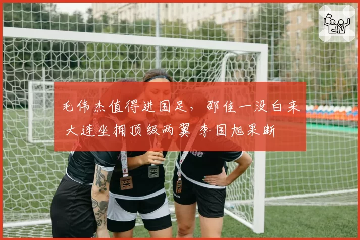 毛伟杰值得进国足，邵佳一没白来 大连坐拥顶级两翼 李国旭果断