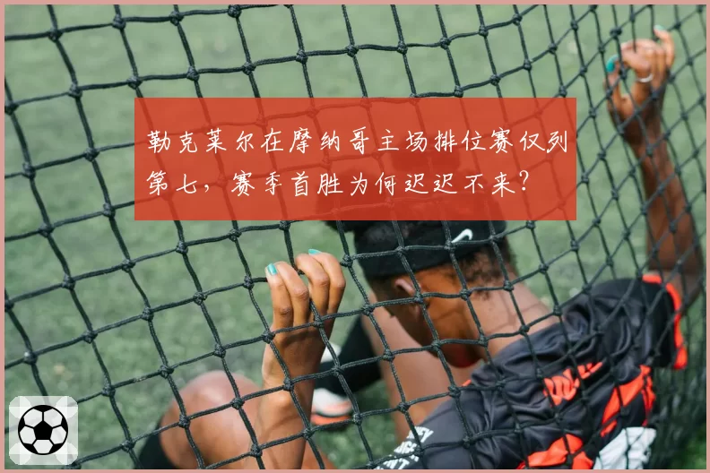 勒克莱尔在摩纳哥主场排位赛仅列第七,赛季首胜为何迟迟不来?