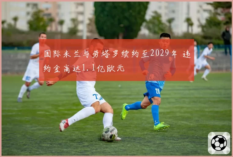 国际米兰与劳塔罗续约至2029年 违约金高达1.1亿欧元