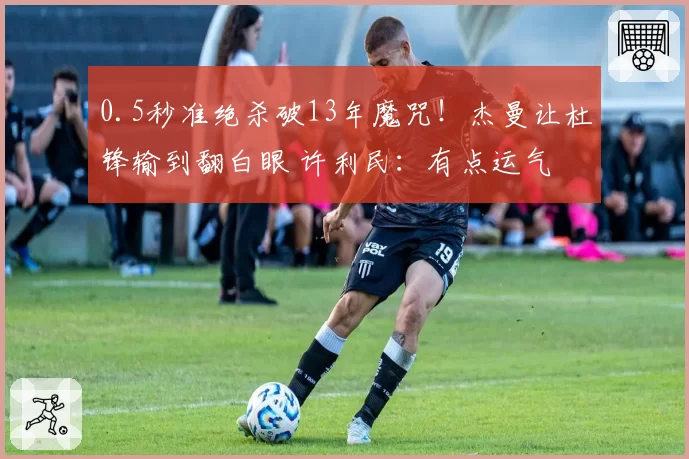 0.5秒准绝杀破13年魔咒！杰曼让杜锋输到翻白眼 许利民：有点运气