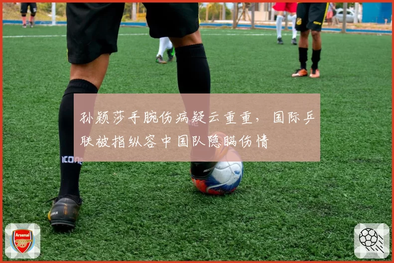 孙颖莎手腕伤病疑云重重，国际乒联被指纵容中国队隐瞒伤情