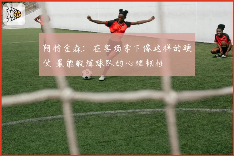 阿特金森：在客场拿下像这样的硬仗 最能锻炼球队的心理韧性