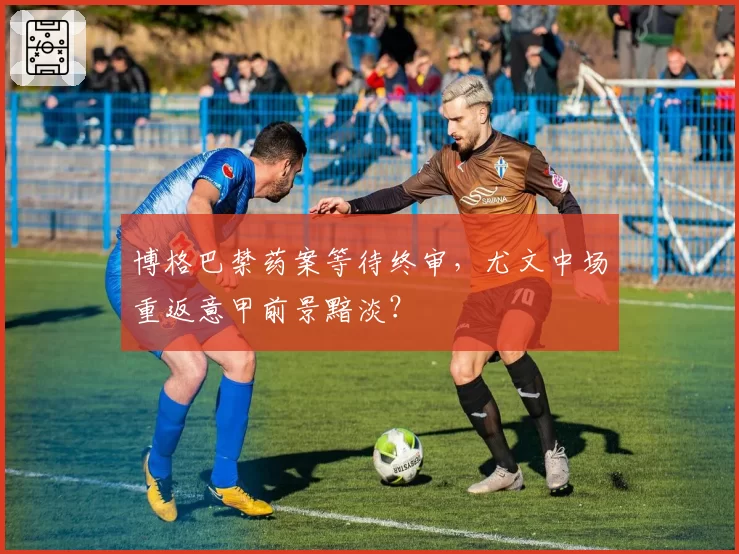 博格巴禁药案等待终审，尤文中场重返意甲前景黯淡？