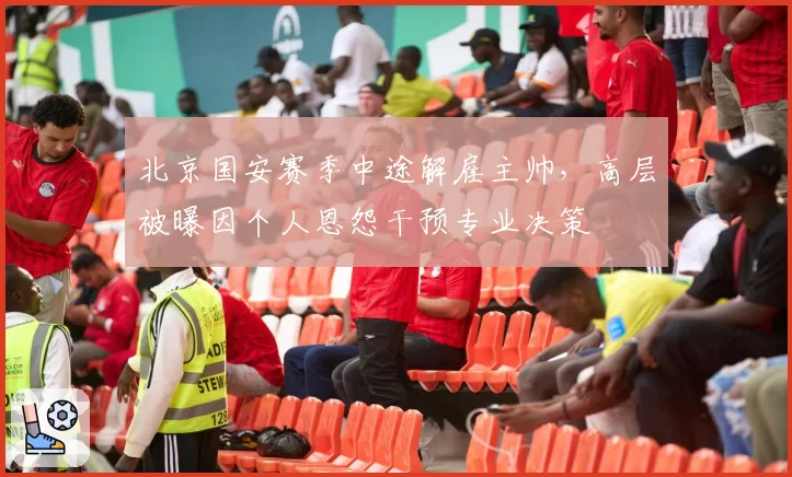 北京国安赛季中途解雇主帅，高层被曝因个人恩怨干预专业决策