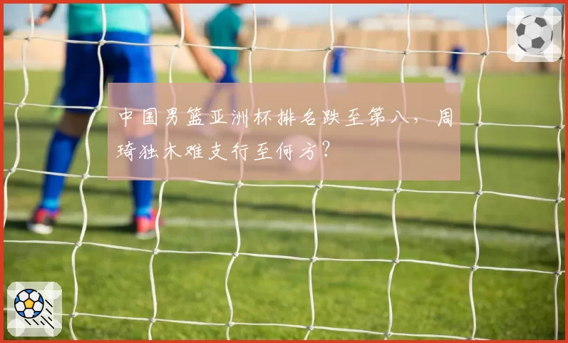 中国男篮亚洲杯排名跌至第八,周琦独木难支行至何方?