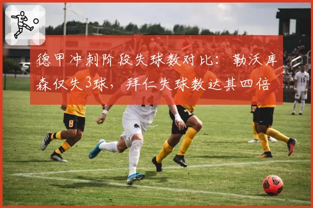 德甲冲刺阶段失球数对比：勒沃库森仅失3球，拜仁失球数达其四倍