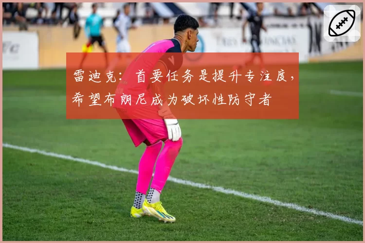 雷迪克:首要任务是提升专注度,希望布朗尼成为破坏性防守者