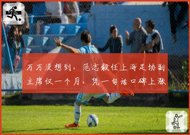 万万没想到，范志毅任上海足协副主席仅一个月，凭一句话口碑上涨