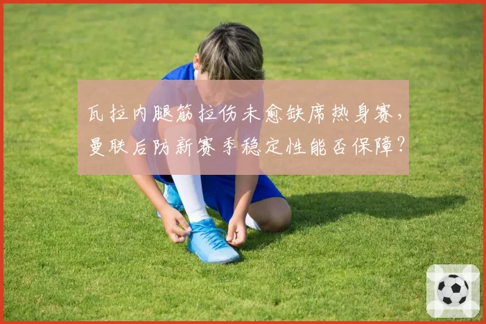 瓦拉内腿筋拉伤未愈缺席热身赛，曼联后防新赛季稳定性能否保障？