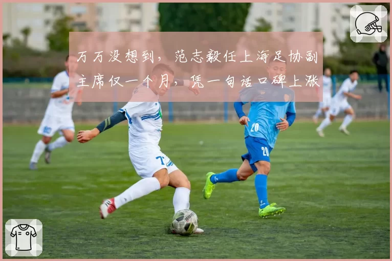 万万没想到,范志毅任上海足协副主席仅一个月,凭一句话口碑上涨